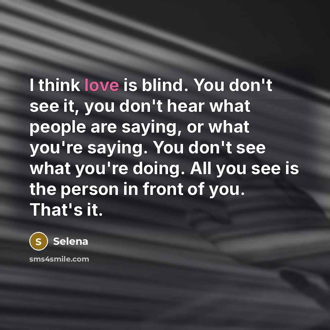 “I think love is blind. You don't see it, you don't hear what people are saying, or what you're saying. You don't see what you're doing. All you see is the person in front of you. That's it.” quote by Selena