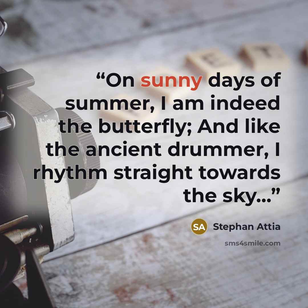 “On sunny days of summer, I am indeed the butterfly; And like the ancient drummer, I rhythm straight towards the sky...” quote by Stephan Attia