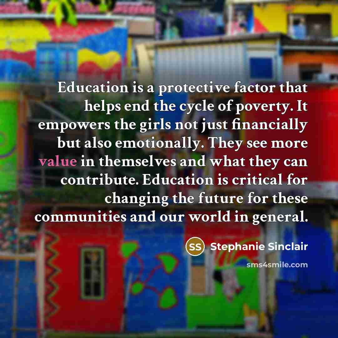 “Education is a protective factor that helps end the cycle of poverty. It empowers the girls not just financially but also emotionally. They see more value in themselves and what they can contribute. Education is critical for changing the future for these communities and our world in general.” quote by Stephanie Sinclair