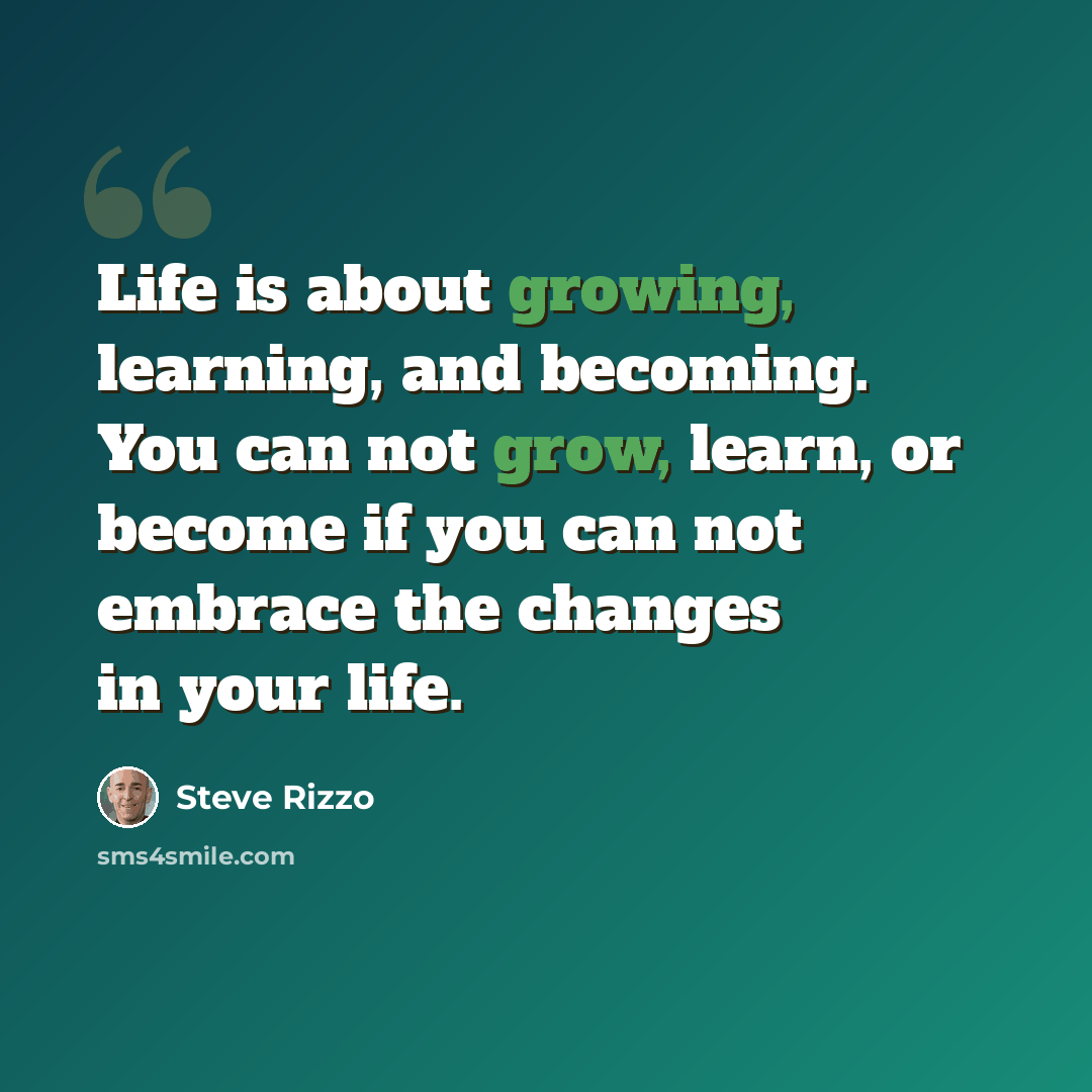 “Life is about growing, learning, and becoming. You can not grow, learn, or become if you can not embrace the changes in your life.” quote by Steve Rizzo