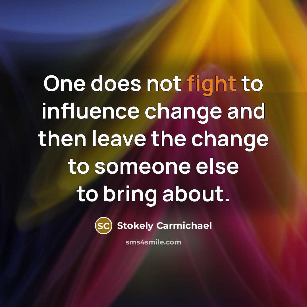 “One does not fight to influence change and then leave the change to someone else to bring about.” quote by Stokely Carmichael