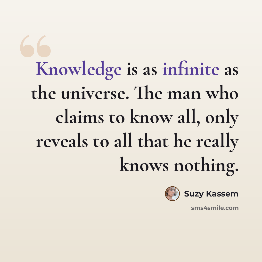 “Knowledge is as infinite as the universe. The man who claims to know all, only reveals to all that he really knows nothing.” quote by Suzy Kassem