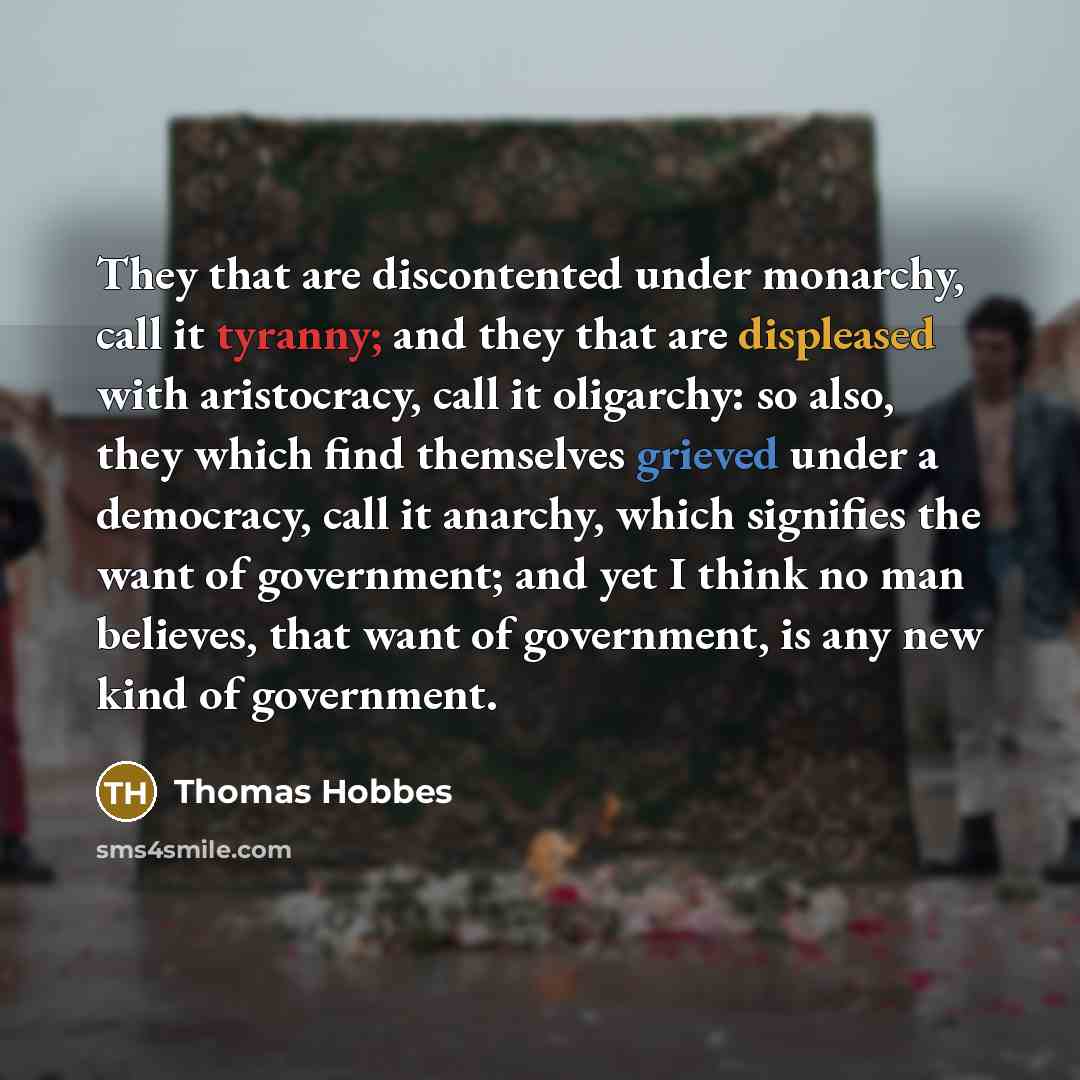 “They that are discontented under monarchy, call it tyranny; and they that are displeased with aristocracy, call it oligarchy: so also, they which find themselves grieved under a democracy, call it anarchy, which signifies the want of government; and yet I think no man believes, that want of…” quote by Thomas Hobbes
