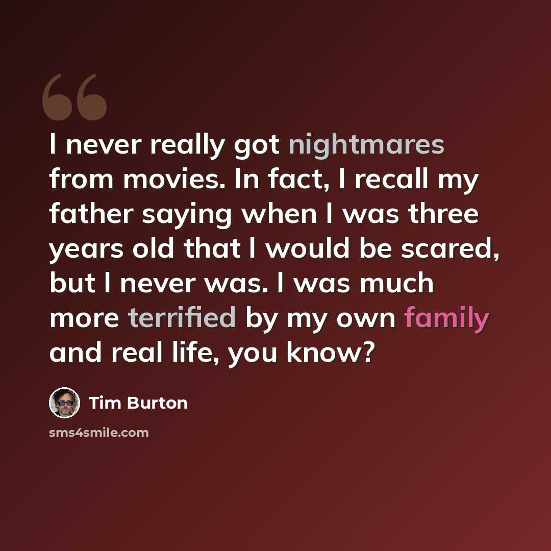 “I never really got nightmares from movies. In fact, I recall my father saying when I was three years old that I would be scared, but I never was. I was much more terrified by my own family and real life, you know?” quote by Tim Burton