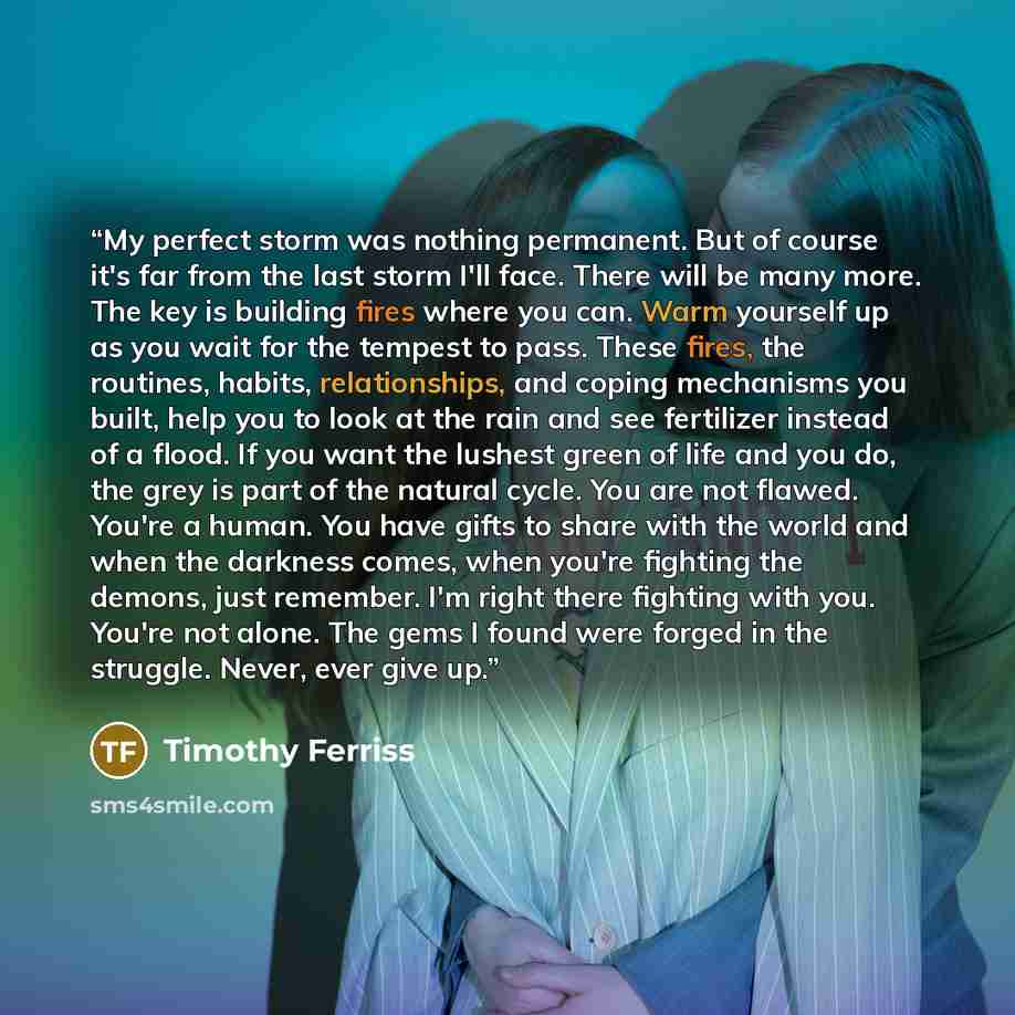 “My perfect storm was nothing permanent. But of course it's far from the last storm I'll face. There will be many more. The key is building fires where you can. Warm yourself up as you wait for the tempest to pass. These fires, the routines, habits, relationships, and coping mechanisms you built…” quote by Timothy Ferriss