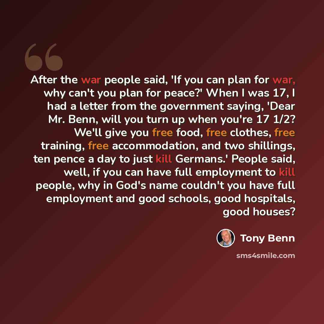 “After the war people said, 'If you can plan for war, why can't you plan for peace?' When I was 17, I had a letter from the government saying, 'Dear Mr. Benn, will you turn up when you're 17 1/2? We'll give you free food, free clothes, free training, free accommodation, and two shillings, ten pence…” quote by Tony Benn
