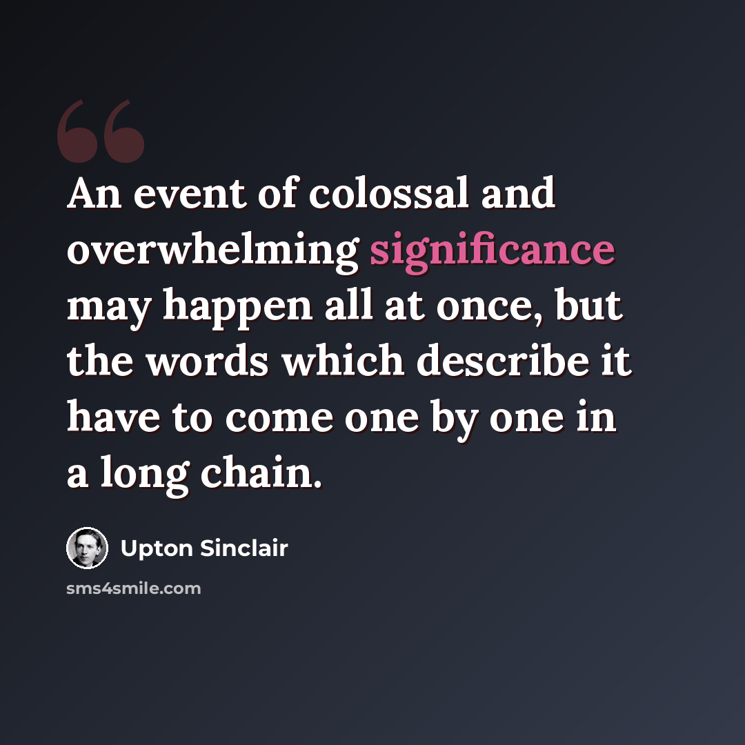 “An event of colossal and overwhelming significance may happen all at once, but the words which describe it have to come one by one in a long chain.” quote by Upton Sinclair