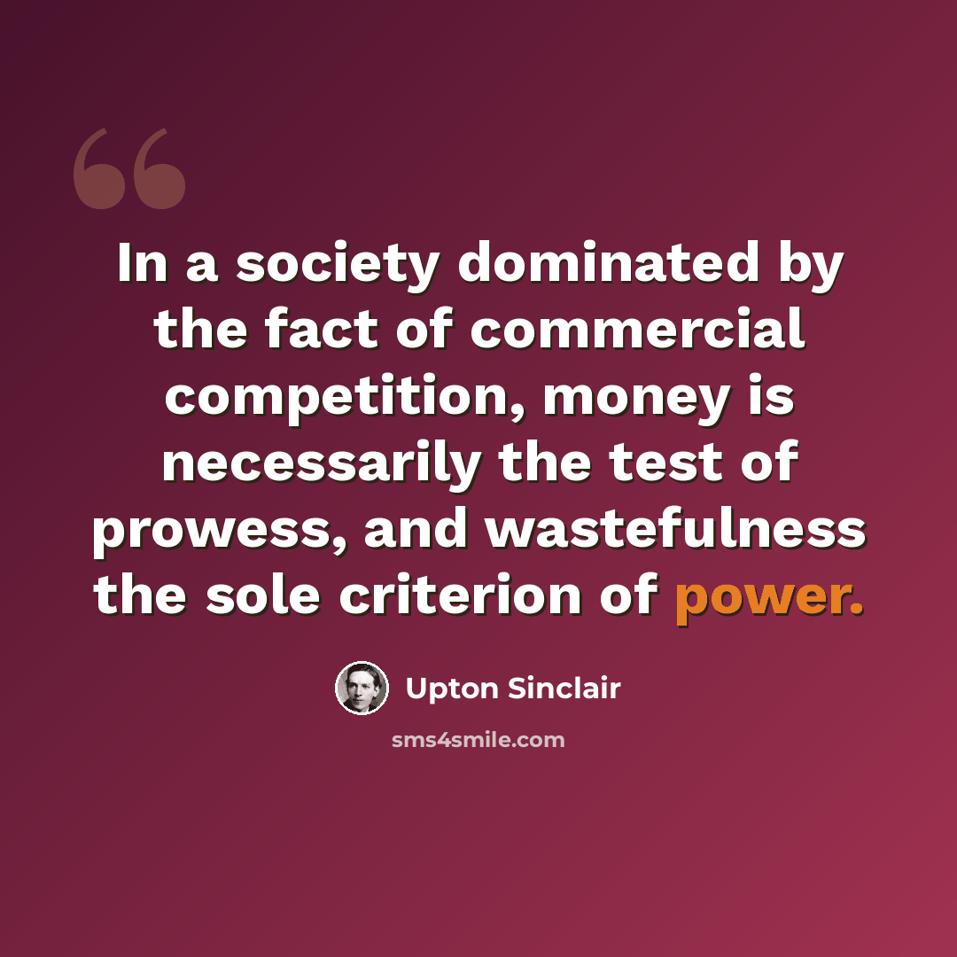 “In a society dominated by the fact of commercial competition, money is necessarily the test of prowess, and wastefulness the sole criterion of power.” quote by Upton Sinclair