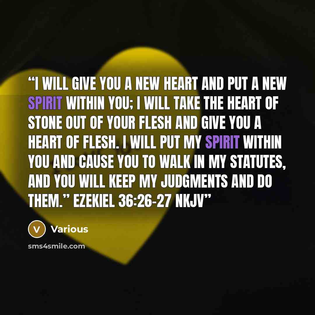 “I will give you a new heart and put a new spirit within you; I will take the heart of stone out of your flesh and give you a heart of flesh. I will put My Spirit within you and cause you to walk in My statutes, and you will keep My judgments and do them.” EZEKIEL 36:26–27 NKJV” quote by Various
