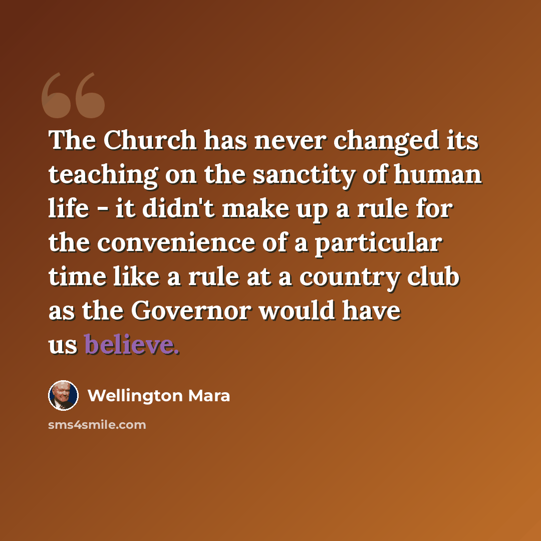 “The Church has never changed its teaching on the sanctity of human life - it didn't make up a rule for the convenience of a particular time like a rule at a country club as the Governor would have us believe.” quote by Wellington Mara