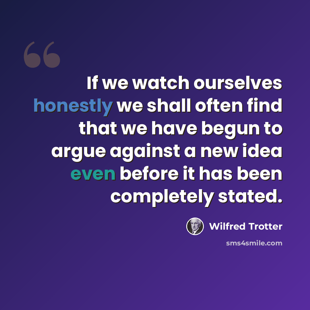 “If we watch ourselves honestly we shall often find that we have begun to argue against a new idea even before it has been completely stated.” quote by Wilfred Trotter