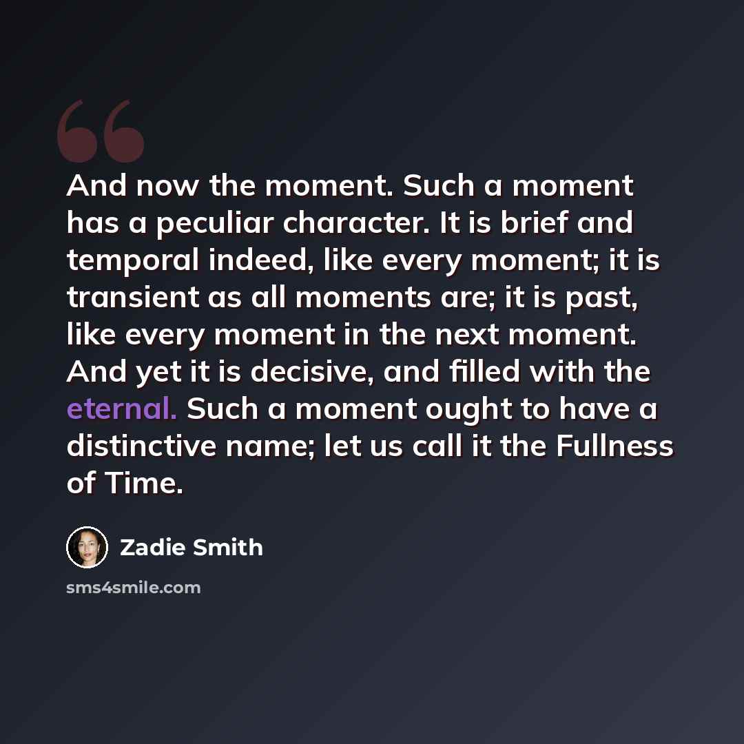 “And now the moment. Such a moment has a peculiar character. It is brief and temporal indeed, like every moment; it is transient as all moments are; it is past, like every moment in the next moment. And yet it is decisive, and filled with the eternal. Such a moment ought to have a distinctive name…” quote by Zadie Smith