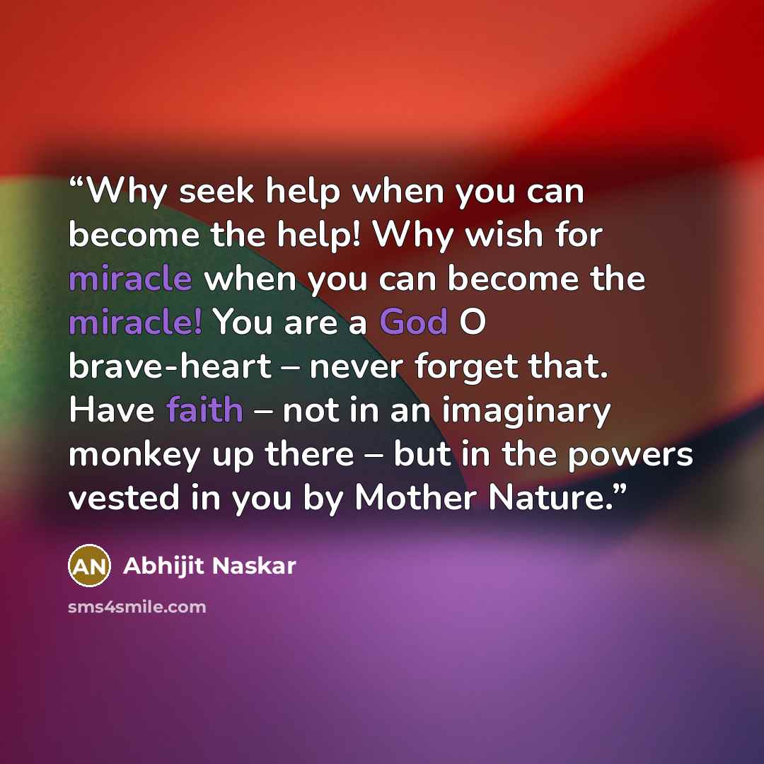 “Why seek help when you can become the help! Why wish for miracle when you can become the miracle! You are a God O brave-heart – never forget that. Have faith – not in an imaginary monkey up there – but in the powers vested in you by Mother Nature.” quote by Abhijit Naskar