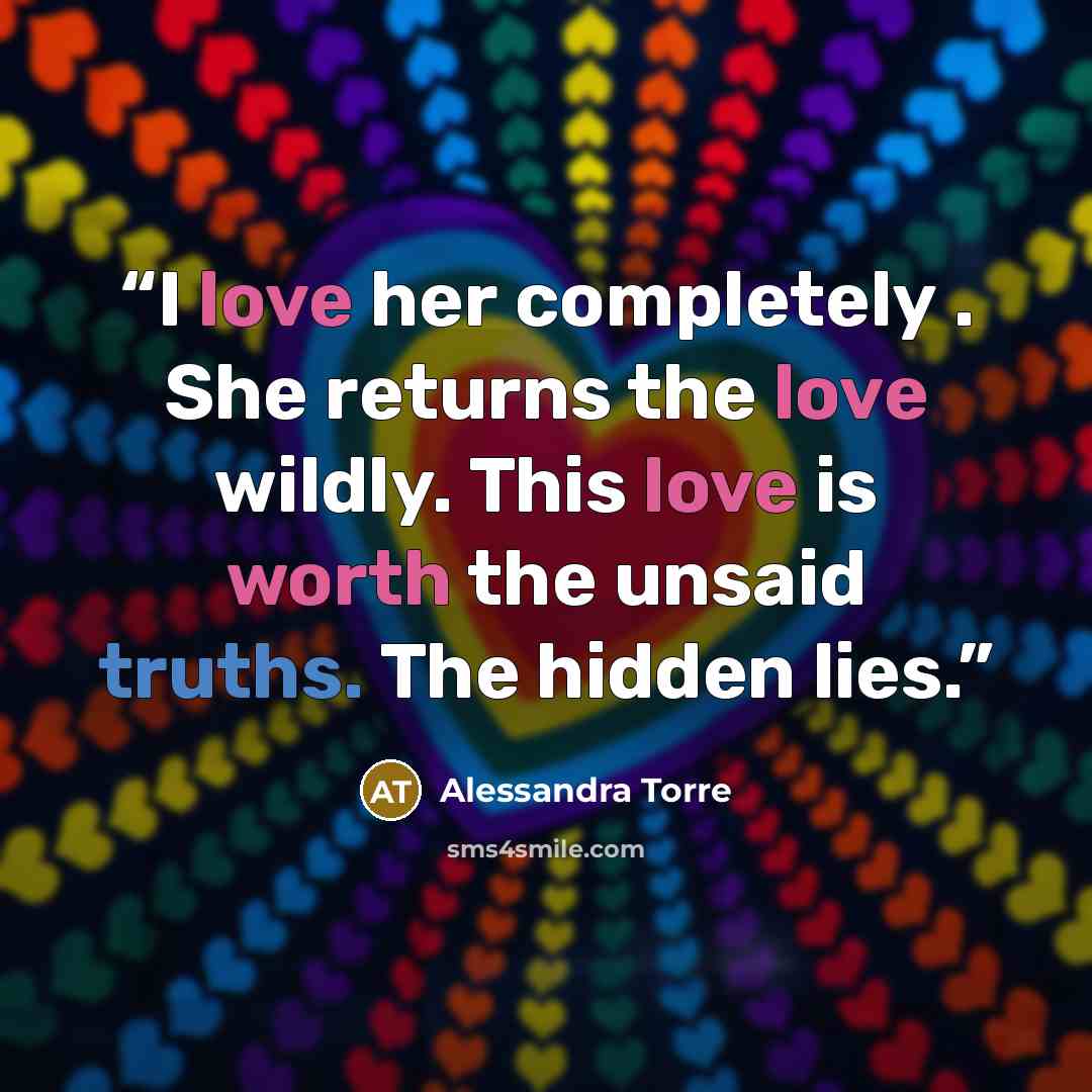 “I love her completely . She returns the love wildly. This love is worth the unsaid truths. The hidden lies.” quote by Alessandra Torre