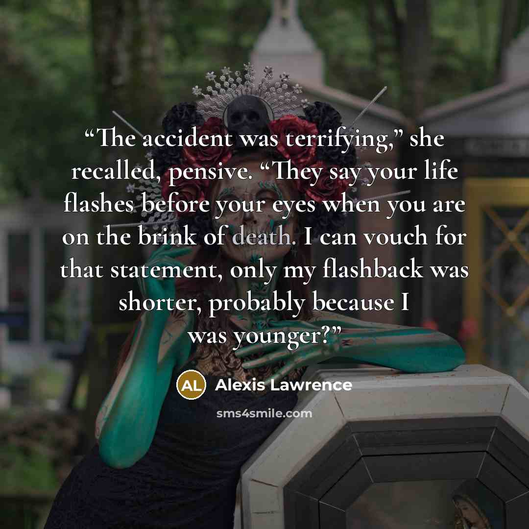“The accident was terrifying,” she recalled, pensive. “They say your life flashes before your eyes when you are on the brink of death. I can vouch for that statement, only my flashback was shorter, probably because I was younger?” quote by Alexis Lawrence