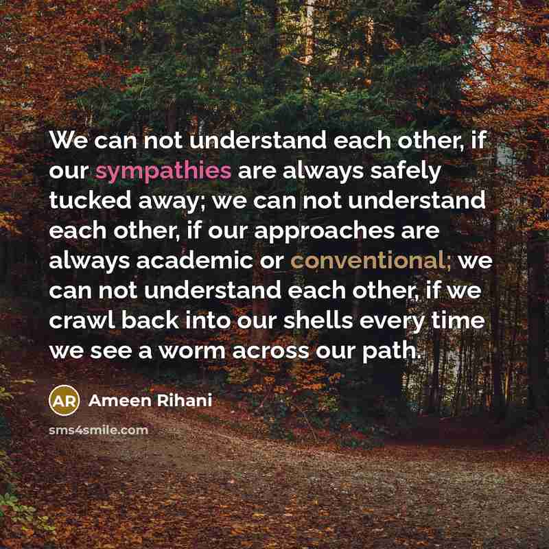 “We can not understand each other, if our sympathies are always safely tucked away; we can not understand each other, if our approaches are always academic or conventional; we can not understand each other, if we crawl back into our shells every time we see a worm across our path.” quote by Ameen Rihani