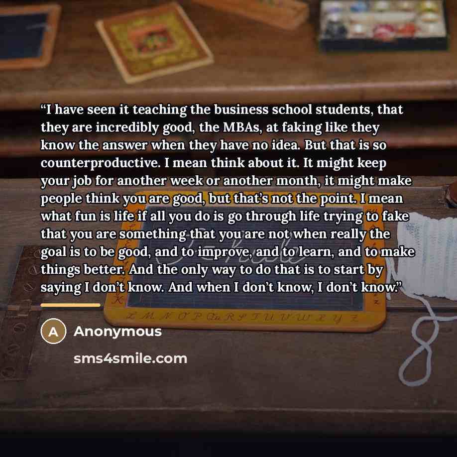“I have seen it teaching the business school students, that they are incredibly good, the MBAs, at faking like they know the answer when they have no idea. But that is so counterproductive. I mean think about it. It might keep your job for another week or another month, it might make people think…” quote by Anonymous