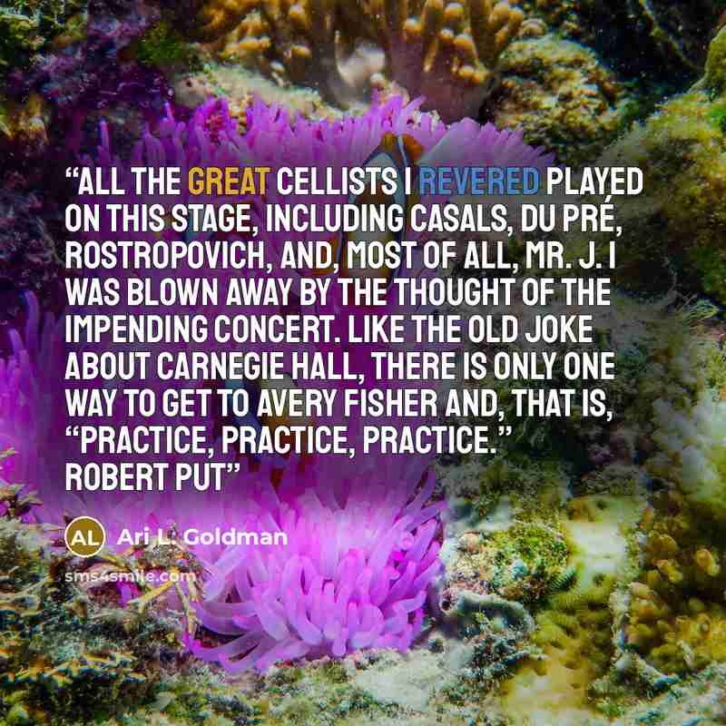 “All the great cellists I revered played on this stage, including Casals, du Pré, Rostropovich, and, most of all, Mr. J. I was blown away by the thought of the impending concert. Like the old joke about Carnegie Hall, there is only one way to get to Avery Fisher and, that is, “practice, practice…” quote by Ari L. Goldman