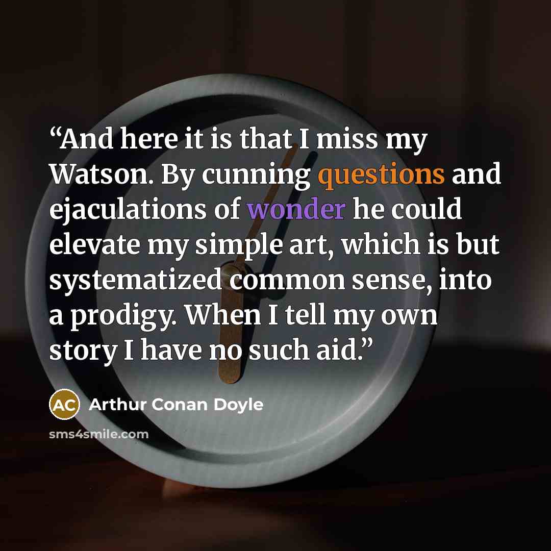 “And here it is that I miss my Watson. By cunning questions and ejaculations of wonder he could elevate my simple art, which is but systematized common sense, into a prodigy. When I tell my own story I have no such aid.” quote by Arthur Conan Doyle
