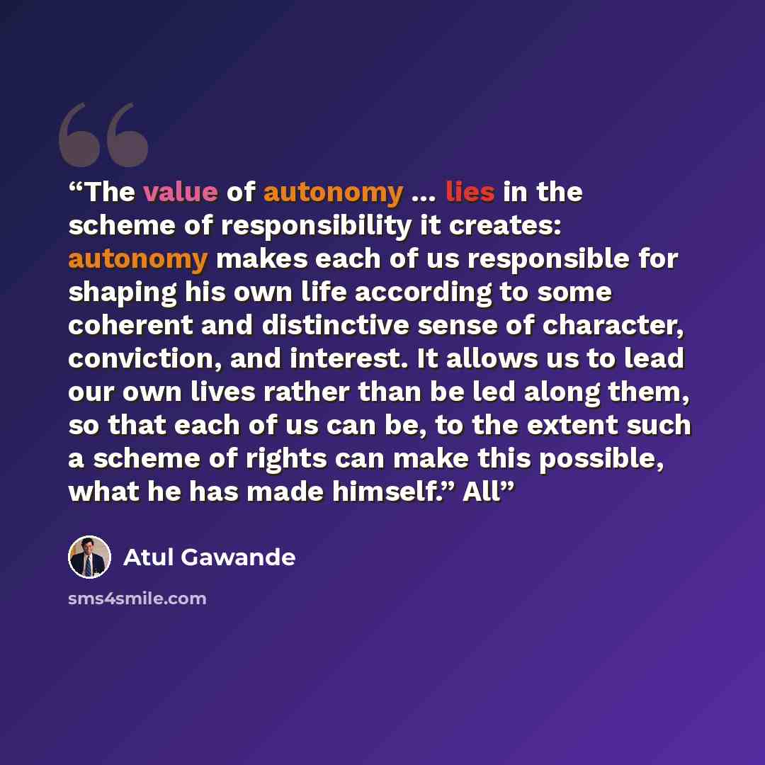 “The value of autonomy … lies in the scheme of responsibility it creates: autonomy makes each of us responsible for shaping his own life according to some coherent and distinctive sense of character, conviction, and interest. It allows us to lead our own lives rather than be led along them, so that…” quote by Atul Gawande