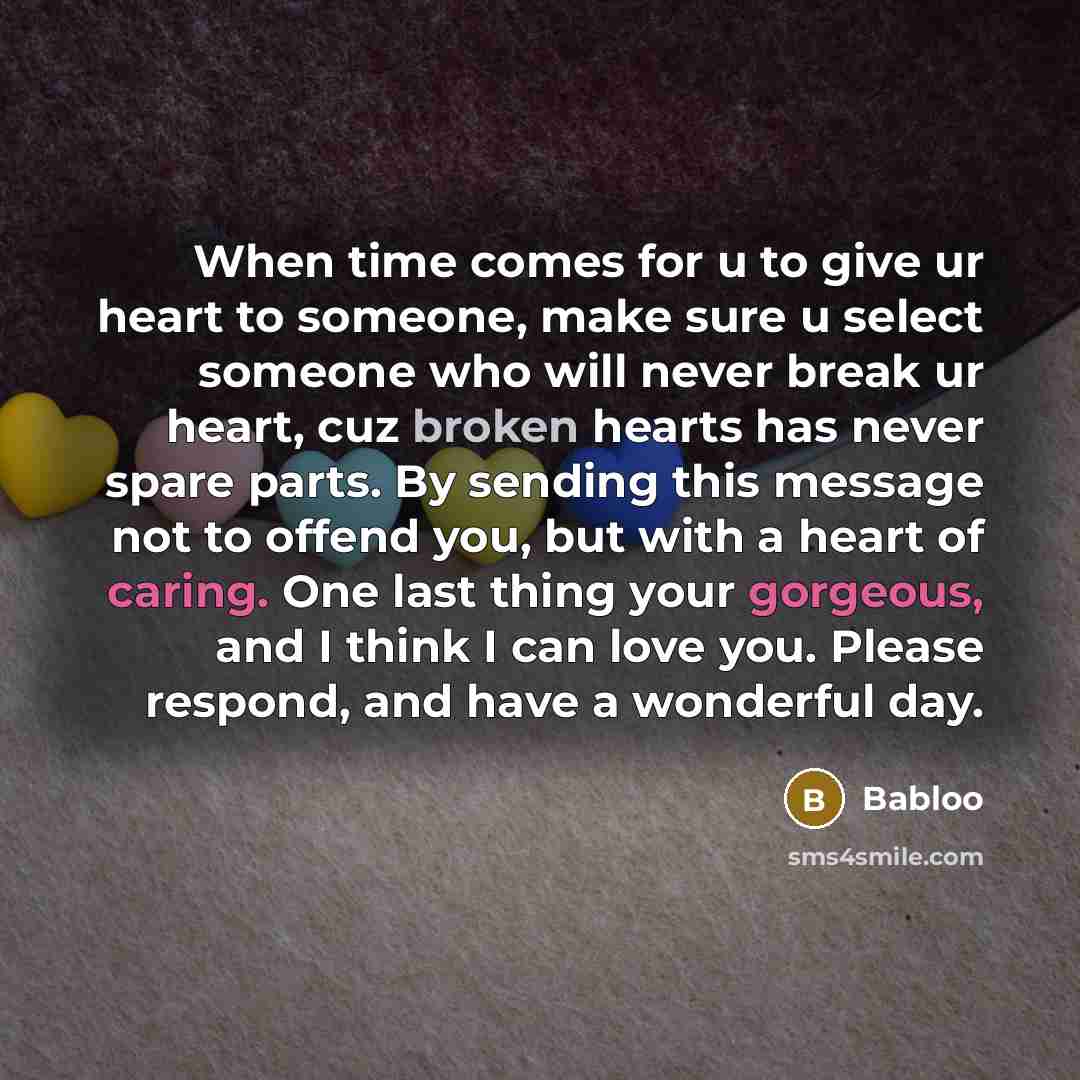 “When time comes for u to give ur heart to someone, make sure u select someone who will never break ur heart, cuz broken hearts has never spare parts. By sending this message not to offend you, but with a heart of caring. One last thing your gorgeous, and I think I can love you. Please respond, and…” quote by Babloo