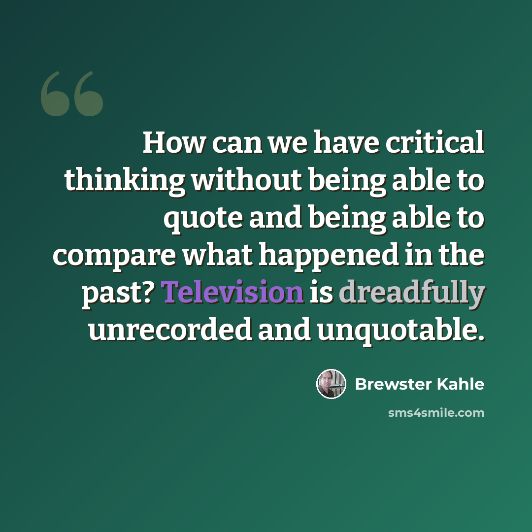“How can we have critical thinking without being able to quote and being able to compare what happened in the past? Television is dreadfully unrecorded and unquotable.” quote by Brewster Kahle