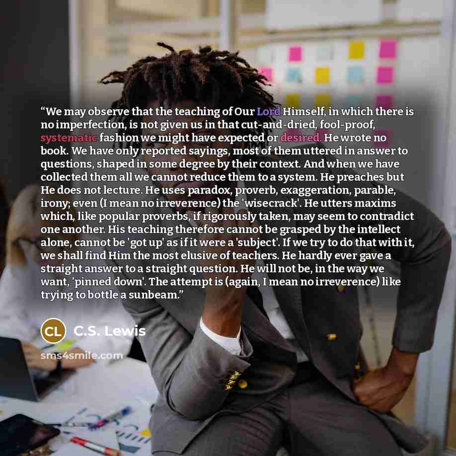 “We may observe that the teaching of Our Lord Himself, in which there is no imperfection, is not given us in that cut-and-dried, fool-proof, systematic fashion we might have expected or desired. He wrote no book. We have only reported sayings, most of them uttered in answer to questions, shaped in…” quote by C.S. Lewis