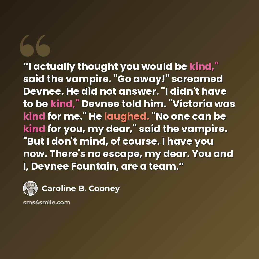 “I actually thought you would be kind," said the vampire. "Go away!" screamed Devnee. He did not answer. "I didn't have to be kind," Devnee told him. "Victoria was kind for me." He laughed. "No one can be kind for you, my dear," said the vampire. "But I don't mind, of course. I have you now…” quote by Caroline B. Cooney