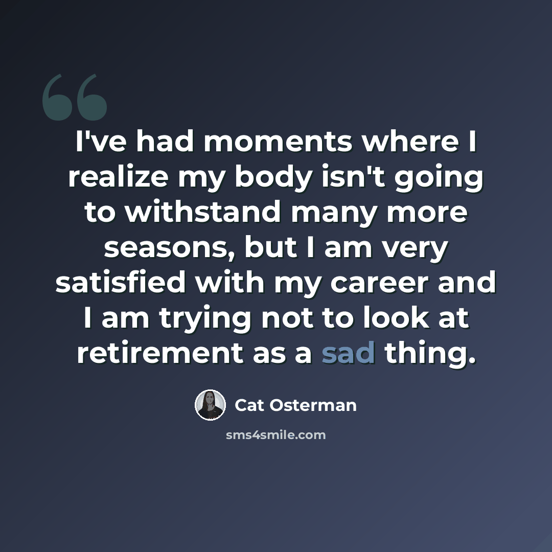 “I've had moments where I realize my body isn't going to withstand many more seasons, but I am very satisfied with my career and I am trying not to look at retirement as a sad thing.” quote by Cat Osterman