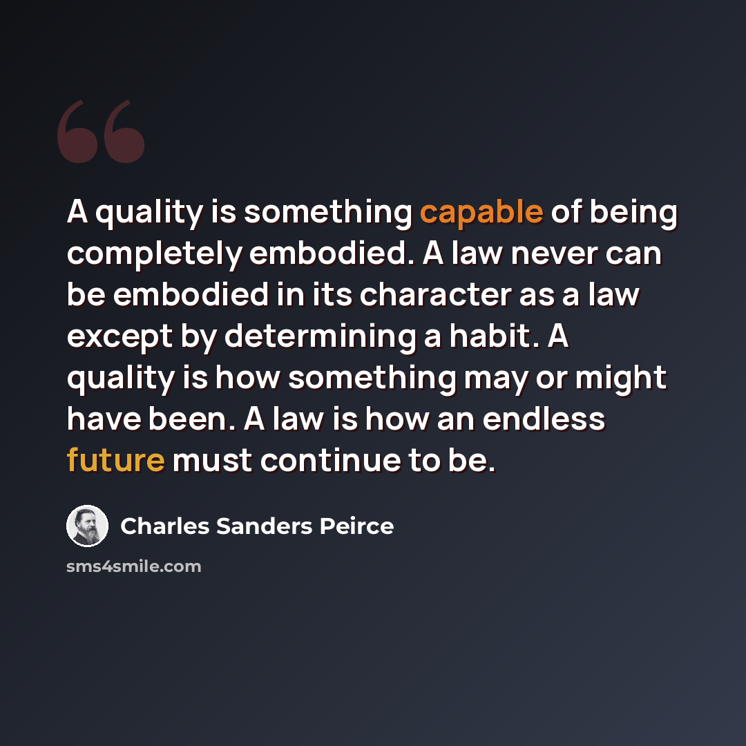 “A quality is something capable of being completely embodied. A law never can be embodied in its character as a law except by determining a habit. A quality is how something may or might have been. A law is how an endless future must continue to be.” quote by Charles Sanders Peirce