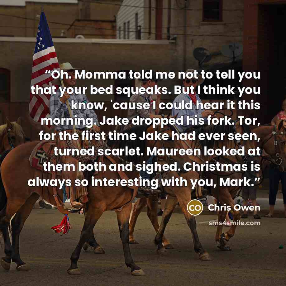 “Oh. Momma told me not to tell you that your bed squeaks. But I think you know, 'cause I could hear it this morning. Jake dropped his fork. Tor, for the first time Jake had ever seen, turned scarlet. Maureen looked at them both and sighed. Christmas is always so interesting with you, Mark.” quote by Chris Owen