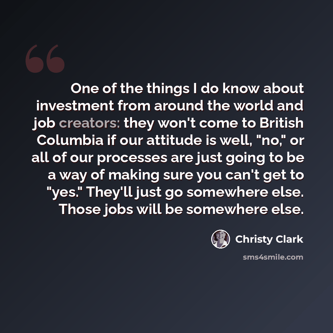 “One of the things I do know about investment from around the world and job creators: they won't come to British Columbia if our attitude is well, "no," or all of our processes are just going to be a way of making sure you can't get to "yes." They'll just go somewhere else. Those jobs will be…” quote by Christy Clark