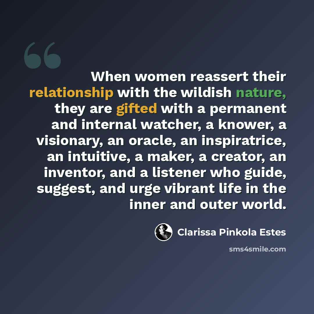 “When women reassert their relationship with the wildish nature, they are gifted with a permanent and internal watcher, a knower, a visionary, an oracle, an inspiratrice, an intuitive, a maker, a creator, an inventor, and a listener who guide, suggest, and urge vibrant life in the inner and outer…” quote by Clarissa Pinkola Estes