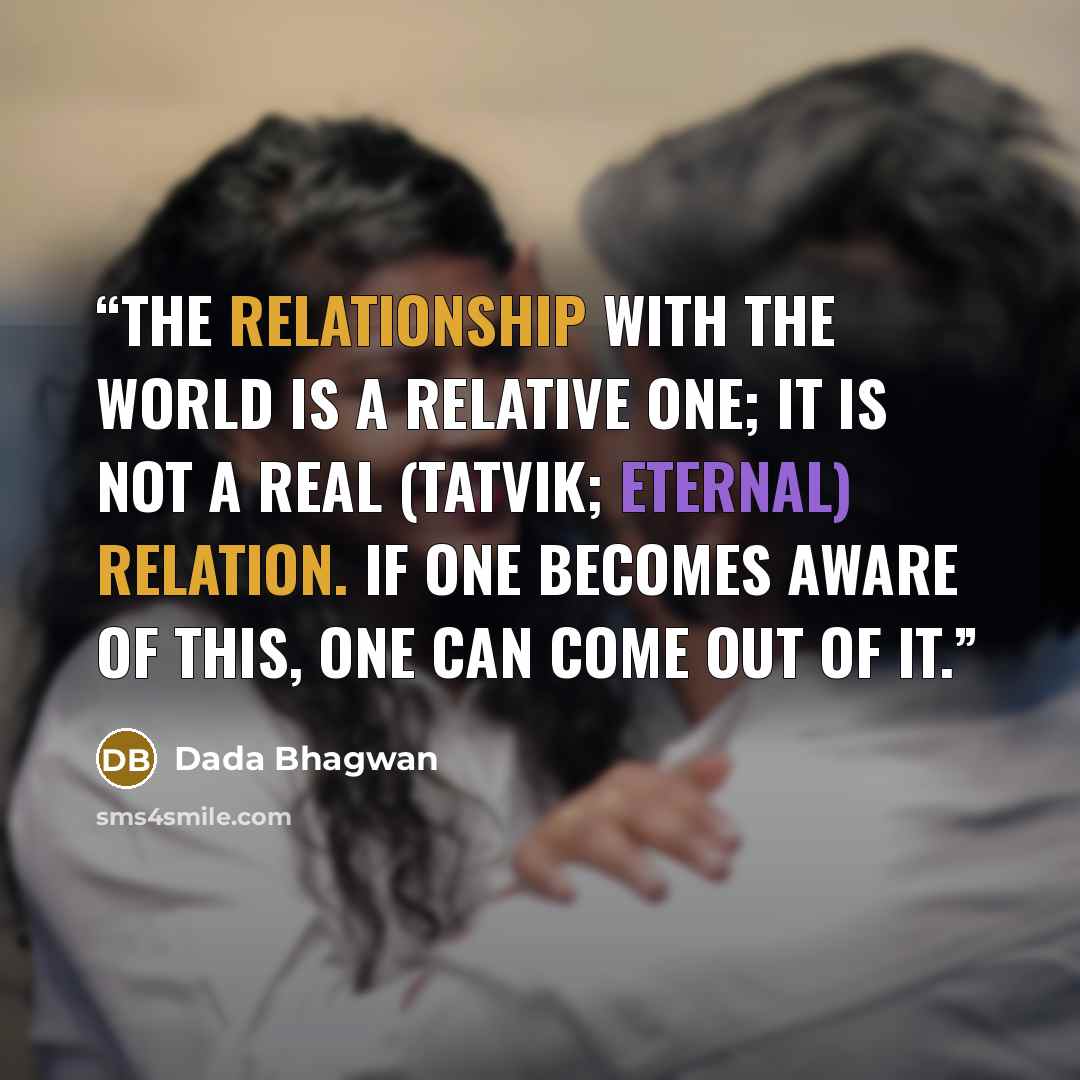 “The relationship with the world is a relative one; it is not a real (tatvik; eternal) relation. If one becomes aware of this, one can come out of it.” quote by Dada Bhagwan