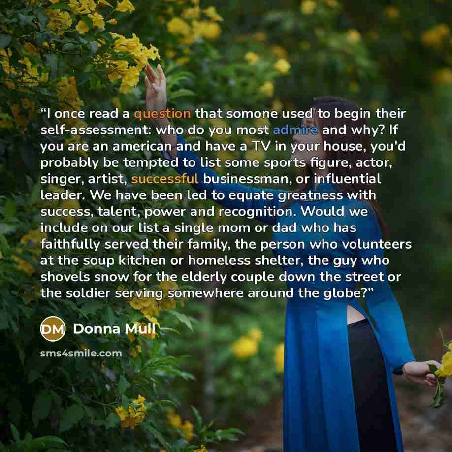 “I once read a question that somone used to begin their self-assessment: who do you most admire and why? If you are an american and have a TV in your house, you'd probably be tempted to list some sports figure, actor, singer, artist, successful businessman, or influential leader. We have been led…” quote by Donna Mull