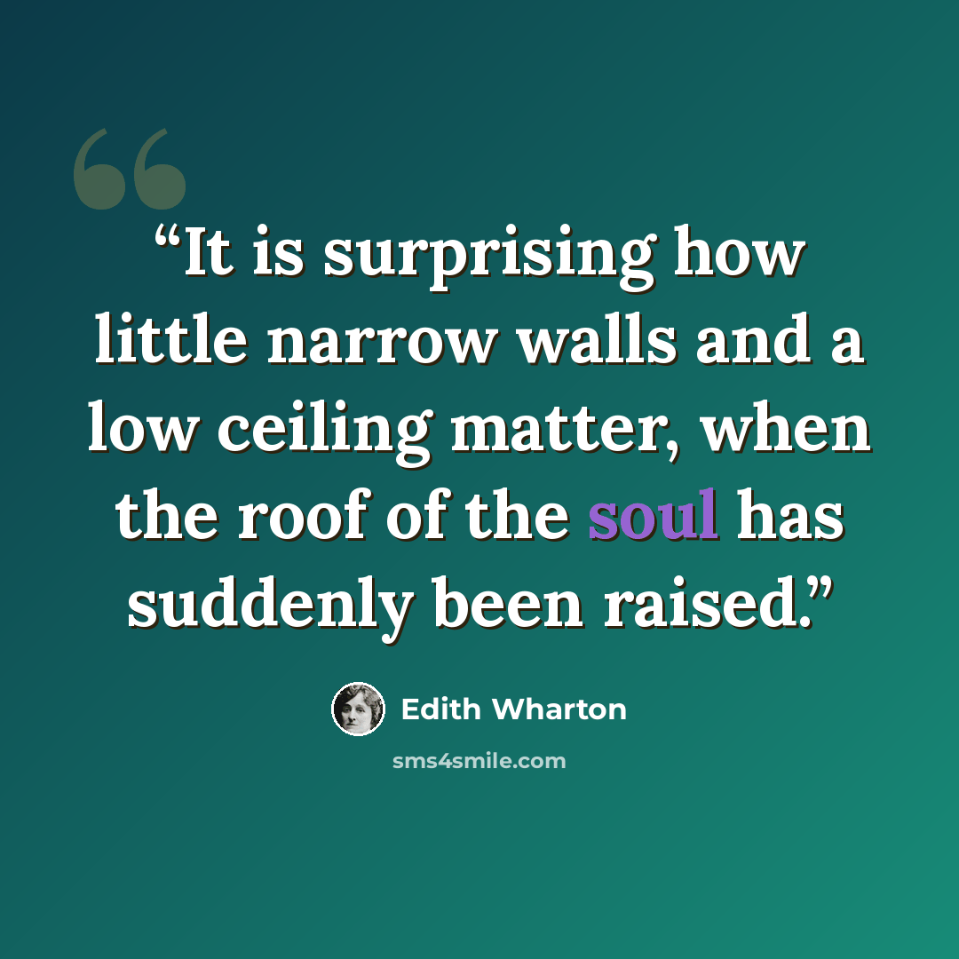 “It is surprising how little narrow walls and a low ceiling matter, when the roof of the soul has suddenly been raised.” quote by Edith Wharton