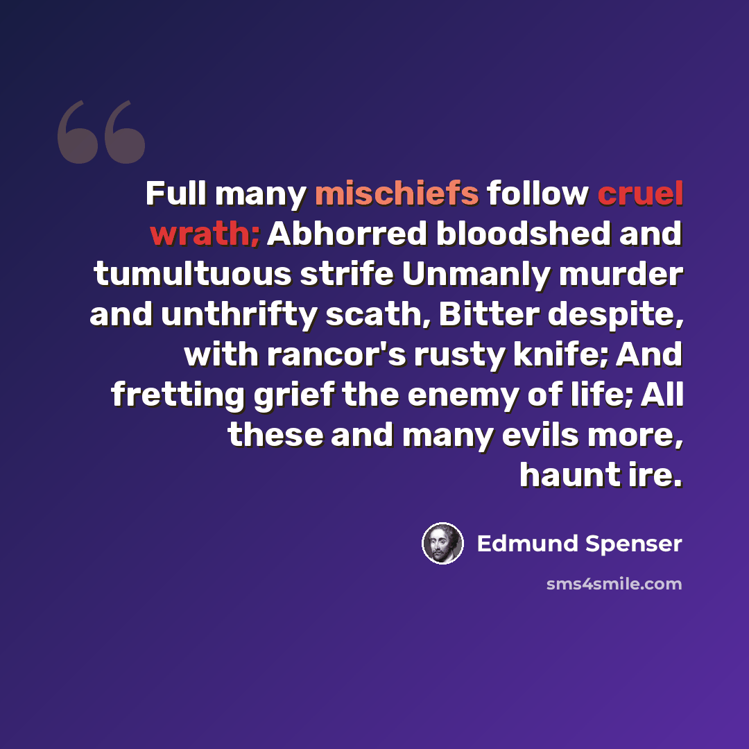 “Full many mischiefs follow cruel wrath; Abhorred bloodshed and tumultuous strife Unmanly murder and unthrifty scath, Bitter despite, with rancor's rusty knife; And fretting grief the enemy of life; All these and many evils more, haunt ire.” quote by Edmund Spenser