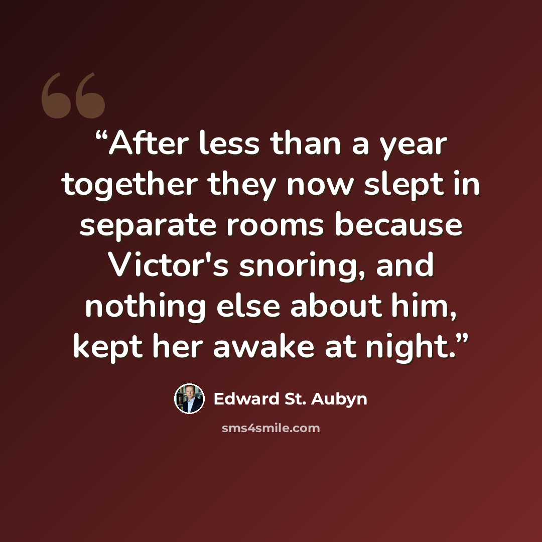 “After less than a year together they now slept in separate rooms because Victor's snoring, and nothing else about him, kept her awake at night.” quote by Edward St. Aubyn