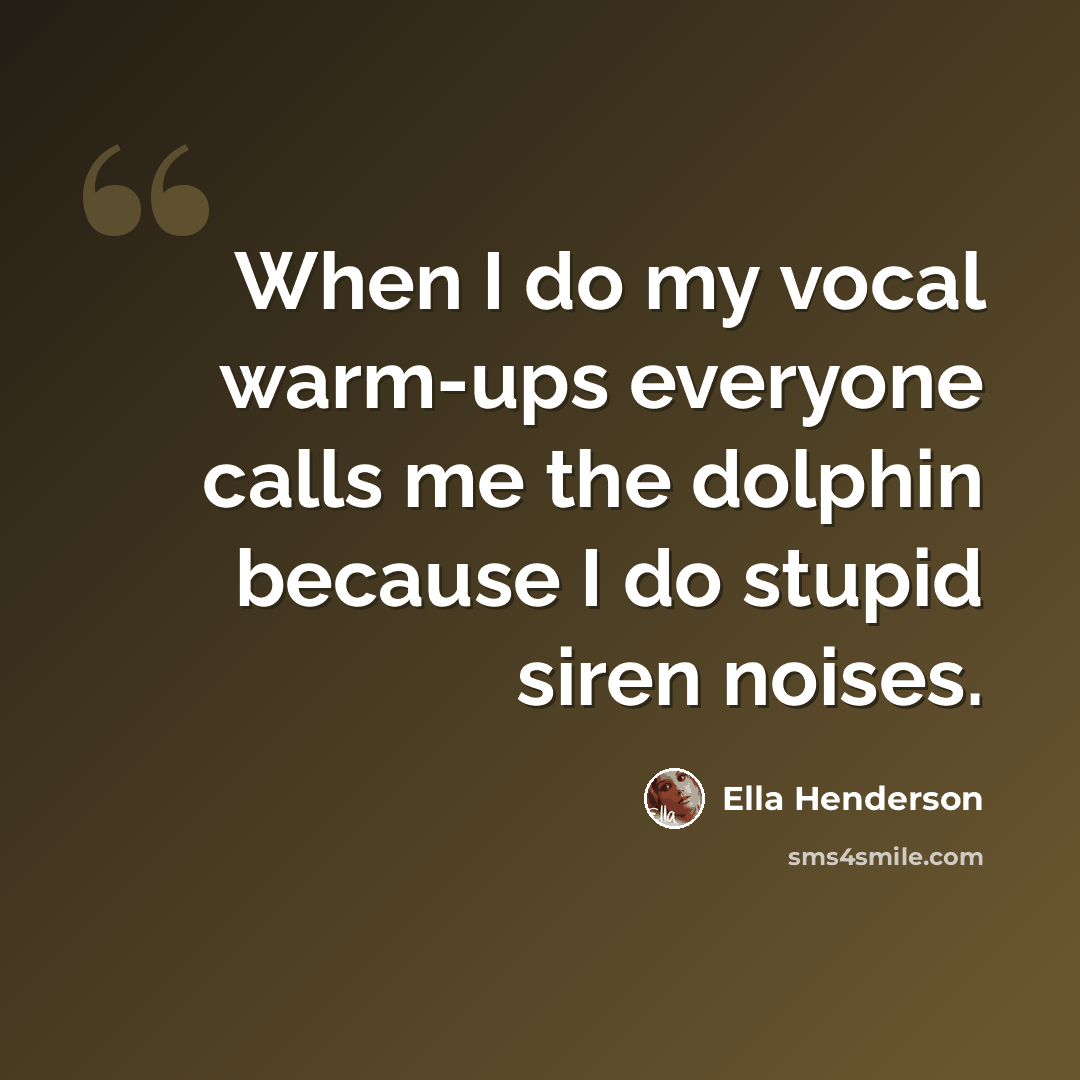 “When I do my vocal warm-ups everyone calls me the dolphin because I do stupid siren noises.” quote by Ella Henderson