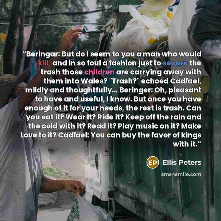 “Beringar: But do I seem to you a man who would kill, and in so foul a fashion just to secure the trash those children are carrying away with them into Wales? "Trash?" echoed Cadfael, mildly and thoughtfully... Beringer: Oh, pleasant to have and useful, I know. But once you have enough of it for…” quote by Ellis Peters