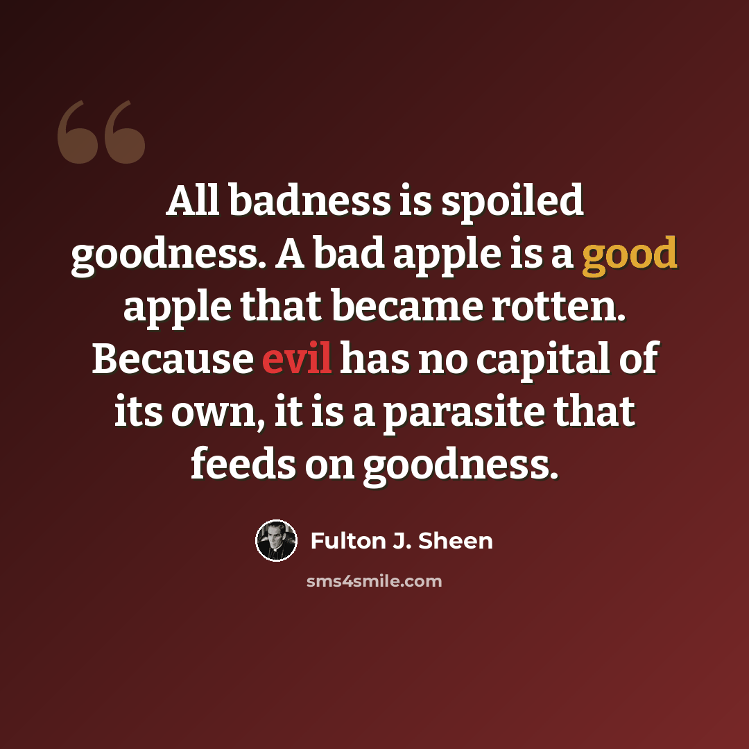 “All badness is spoiled goodness. A bad apple is a good apple that became rotten. Because evil has no capital of its own, it is a parasite that feeds on goodness.” quote by Fulton J. Sheen