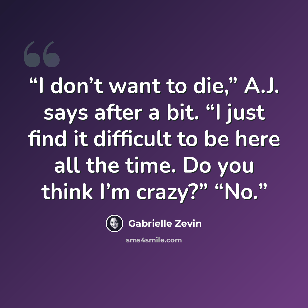 “I don’t want to die,” A.J. says after a bit. “I just find it difficult to be here all the time. Do you think I’m crazy?” “No.” quote by Gabrielle Zevin