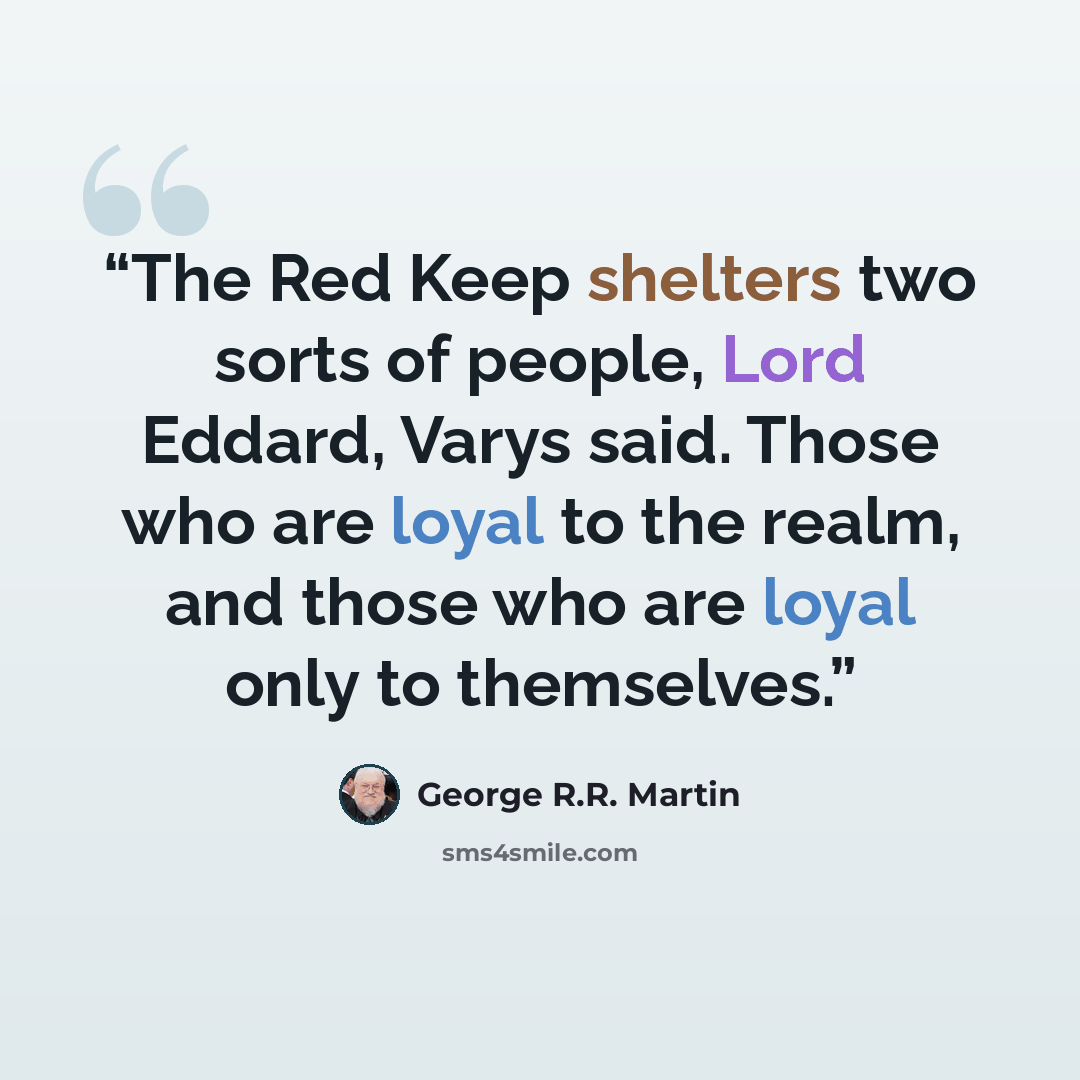 “The Red Keep shelters two sorts of people, Lord Eddard, Varys said. Those who are loyal to the realm, and those who are loyal only to themselves.” quote by George R.R. Martin