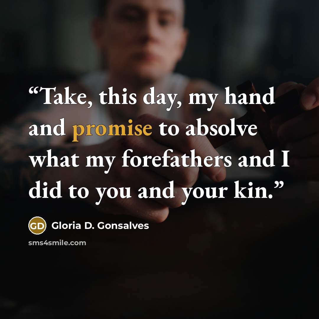 “Take, this day, my hand and promise to absolve what my forefathers and I did to you and your kin.” quote by Gloria D. Gonsalves