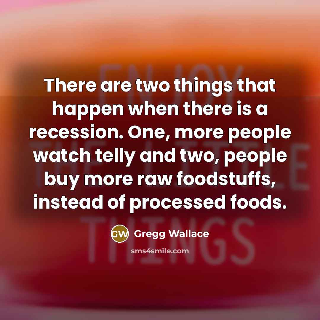 “There are two things that happen when there is a recession. One, more people watch telly and two, people buy more raw foodstuffs, instead of processed foods.” quote by Gregg Wallace