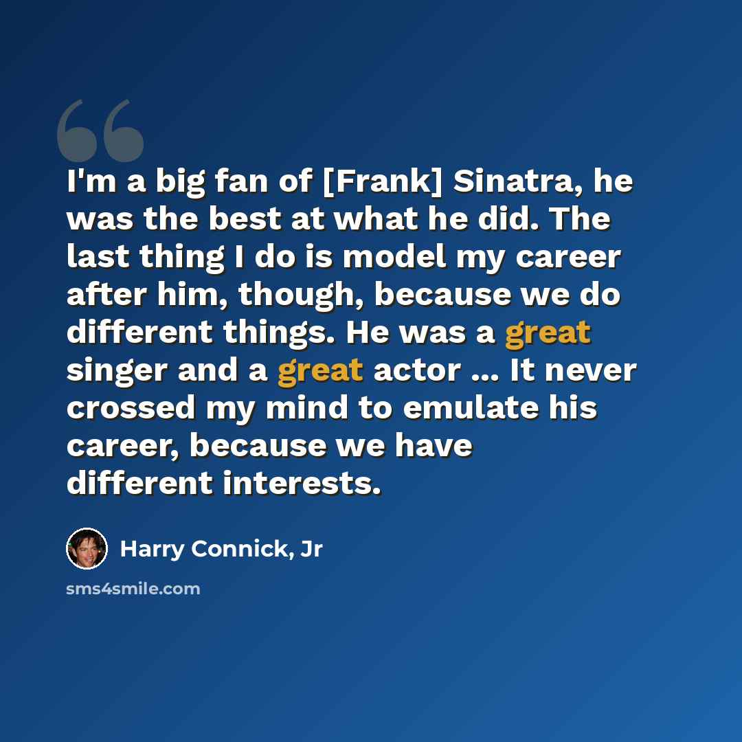 “I'm a big fan of [Frank] Sinatra, he was the best at what he did. The last thing I do is model my career after him, though, because we do different things. He was a great singer and a great actor ... It never crossed my mind to emulate his career, because we have different interests.” quote by Harry Connick, Jr