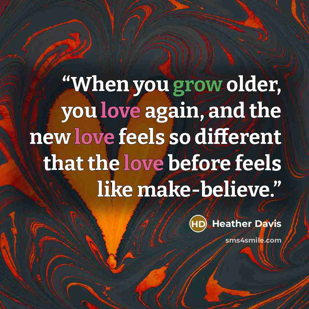 “When you grow older, you love again, and the new love feels so different that the love before feels like make-believe.” quote by Heather Davis