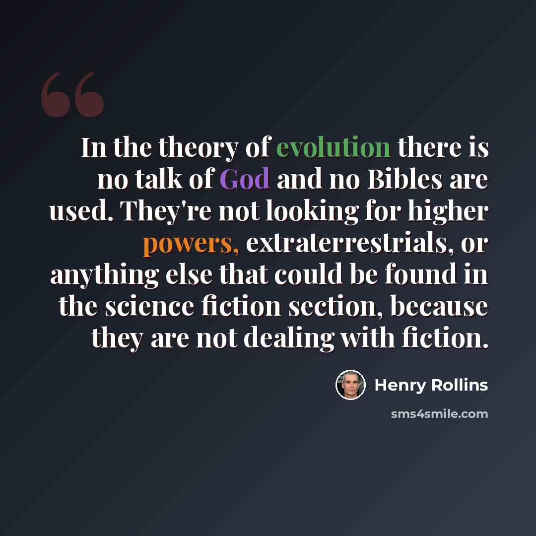 “In the theory of evolution there is no talk of God and no Bibles are used. They're not looking for higher powers, extraterrestrials, or anything else that could be found in the science fiction section, because they are not dealing with fiction.” quote by Henry Rollins
