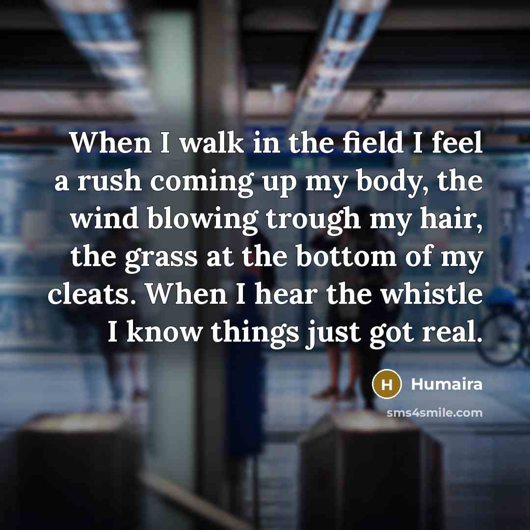“When I walk in the field I feel a rush coming up my body, the wind blowing trough my hair, the grass at the bottom of my cleats. When I hear the whistle I know things just got real.” quote by Humaira