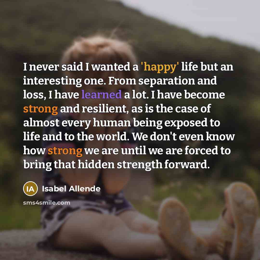 “I never said I wanted a 'happy' life but an interesting one. From separation and loss, I have learned a lot. I have become strong and resilient, as is the case of almost every human being exposed to life and to the world. We don't even know how strong we are until we are forced to bring that…” quote by Isabel Allende